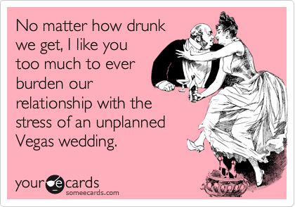 No matter how drunk
we get, I like you
too much to ever 
burden our 
relationship with the
stress of an unplanned
Vegas wedding.