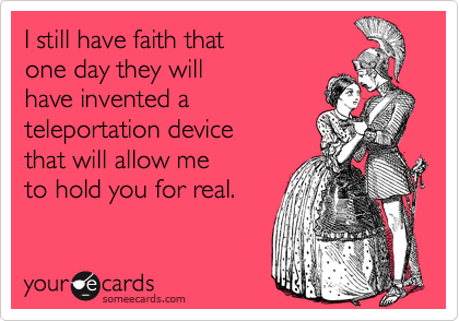 I still have faith that
one day they will
have invented a 
teleportation device
that will allow me
to hold you for real.