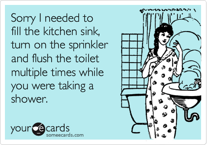 Sorry I needed to 
fill the kitchen sink, 
turn on the sprinkler
and flush the toilet
multiple times while 
you were taking a
shower.