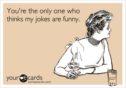 You're the only one who
thinks my jokes are funny.
