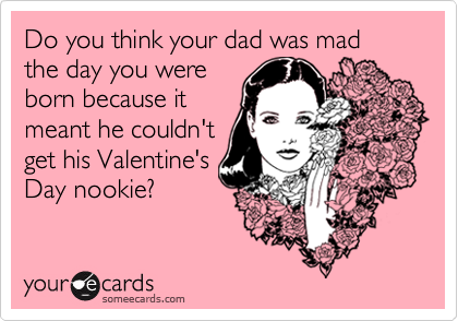 Do you think your dad was mad the day you were
born because it
meant he couldn't
get his Valentine's
Day nookie?