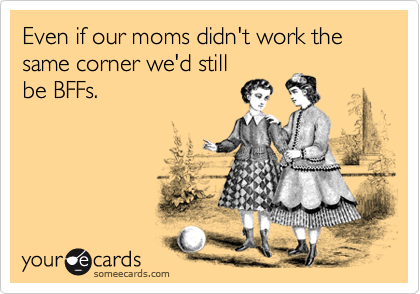 Even if our moms didn't work the same corner we'd still
be BFFs.