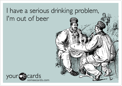 I have a serious drinking problem,
I'm out of beer