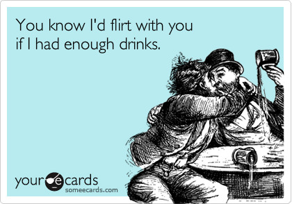 You know I'd flirt with you
if I had enough drinks.