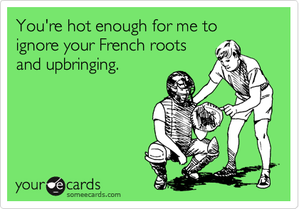 You're hot enough for me to ignore your French roots
and upbringing.