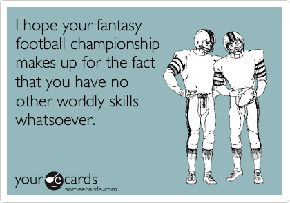 I hope your fantasy
football championship
makes up for the fact
that you have no
other worldly skills
whatsoever.

