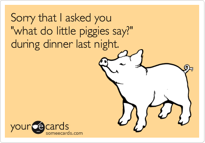 Sorry that I asked you
"what do little piggies say?"
during dinner last night. 