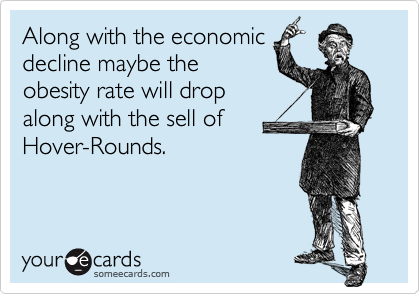 Along with the economic
decline maybe the
obesity rate will drop 
along with the sell of 
Hover-Rounds.