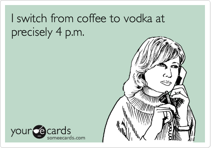 I switch from coffee to vodka at precisely 4 p.m.