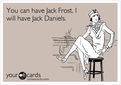 You can have Jack Frost. I
will have Jack Daniels.