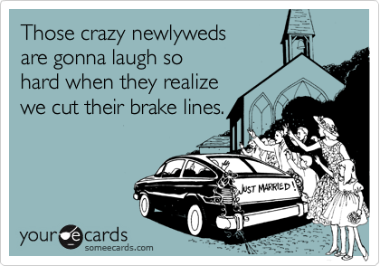 Those crazy newlyweds 
are gonna laugh so
hard when they realize
we cut their brake lines.