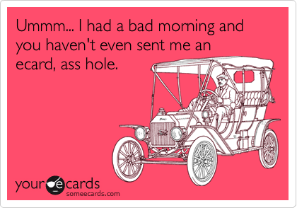 Ummm... I had a bad morning and you haven't even sent me anecard, ass hole.