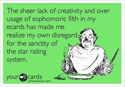 The sheer lack of creativity and over usage of sophomoric filth in my ecards has made merealize my own disregardfor the sanctity ofthe star ratingsystem.