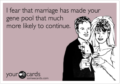 I fear that marriage has made your gene pool that much
more likely to continue.