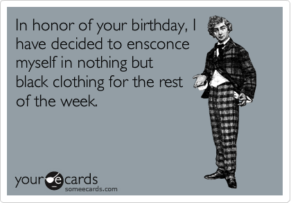 In honor of your birthday, I
have decided to ensconce
myself in nothing but
black clothing for the rest
of the week.
