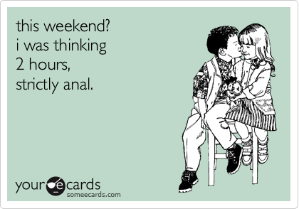 this weekend? 
i was thinking 
2 hours, 
strictly anal.