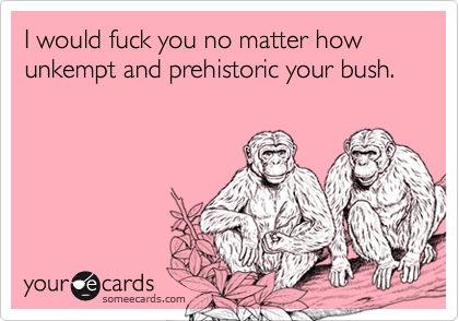 I would fuck you no matter how unkempt and prehistoric your bush.