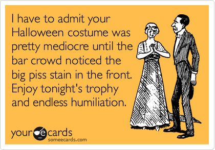 I have to admit your
Halloween costume was
pretty mediocre until the
bar crowd noticed the
big piss stain in the front.
Enjoy tonight's trophy
and endless humiliation.