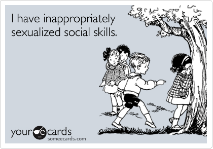 I have inappropriatelysexualized social skills.