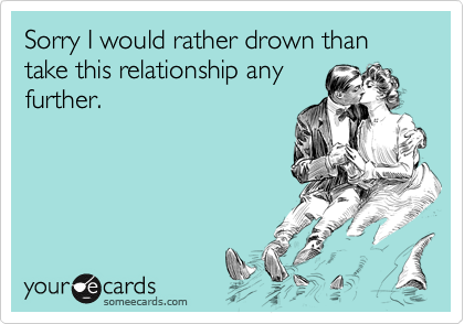 Sorry I would rather drown than take this relationship anyfurther.