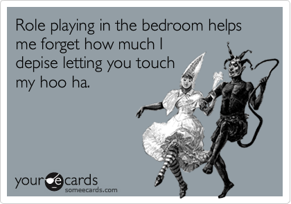 Role playing in the bedroom helps me forget how much I
depise letting you touch
my hoo ha.