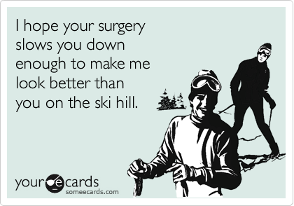 I hope your surgery
slows you down
enough to make me
look better than
you on the ski hill.