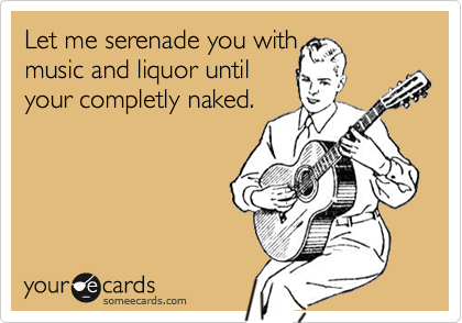 Let me serenade you withmusic and liquor untilyour completly naked.