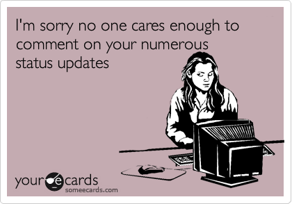 I'm sorry no one cares enough to comment on your numerous 
status updates