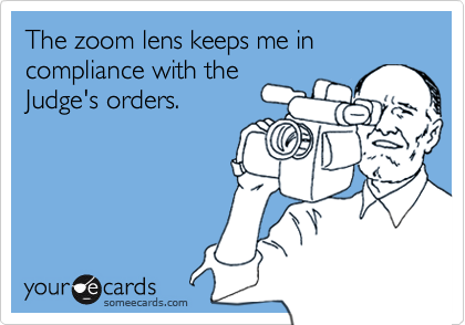 The zoom lens keeps me in compliance with theJudge's orders.