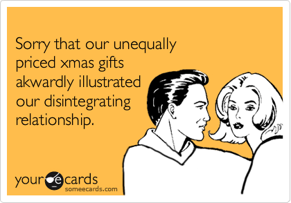 
Sorry that our unequally
priced xmas gifts
akwardly illustrated
our disintegrating
relationship.