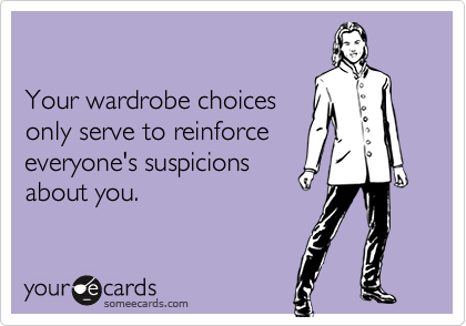 

Your wardrobe choices
only serve to reinforce
everyone's suspicions
about you.