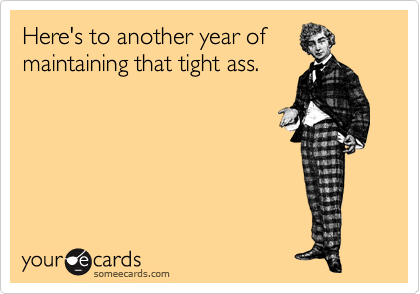 Here's to another year of
maintaining that tight ass.