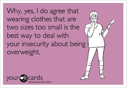 Why, yes, I do agree that
wearing clothes that are
two sizes too small is the
best way to deal with
your insecurity about being
overweight.