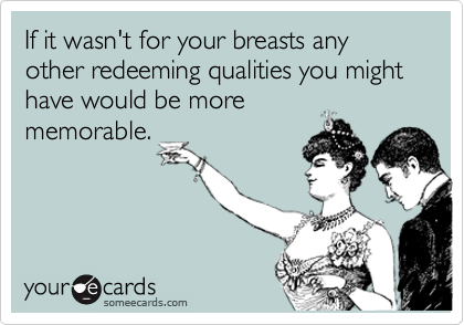 If it wasn't for your breasts any other redeeming qualities you might have would be morememorable.