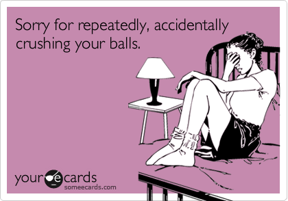 Sorry for repeatedly, accidentally
crushing your balls.