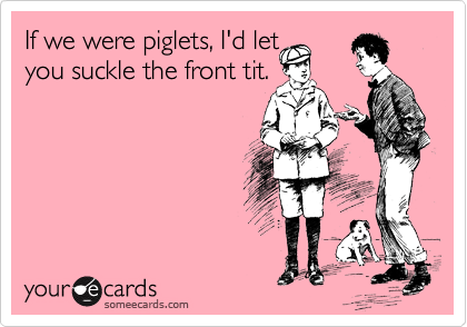 If we were piglets, I'd let 
you suckle the front tit.