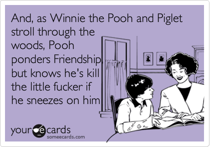 And, as Winnie the Pooh and Piglet stroll through the
woods, Pooh 
ponders Friendship,
but knows he's kill
the little fucker if
he sneezes on him