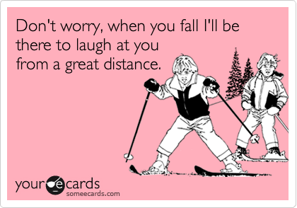 Don't worry, when you fall I'll be there to laugh at you
from a great distance.