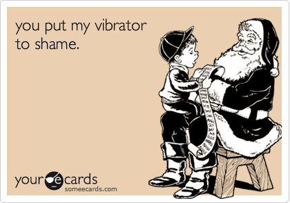 you put my vibrator
to shame.