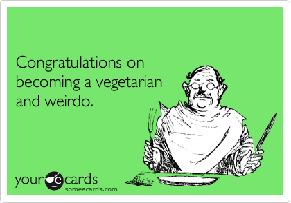 

Congratulations on 
becoming a vegetarian 
and weirdo.