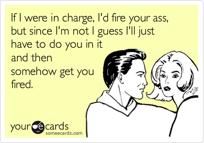 If I in charge, I'd fire your ass, but since I'm not I guess just have to you in it and somehow get you fired. | Flirting Ecard