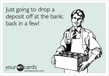 Just going to drop a
deposit off at the bank;
back in a few!