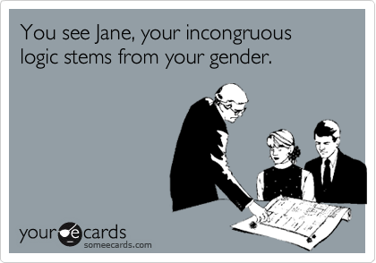 You see Jane, your incongruous logic stems from your gender.