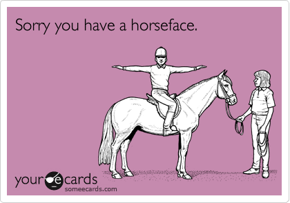 Sorry you have a horseface.
