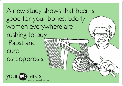A new study shows that beer is good for your bones. Ederly
women everywhere are
rushing to buy
 Pabst and
cure
osteoporosis.