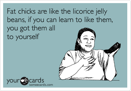 Fat chicks are like the licorice jelly beans, if you can learn to like them,  you got them all 
to yourself
