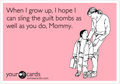 When I grow up, I hope I
can sling the guilt bombs as
well as you do, Mommy.