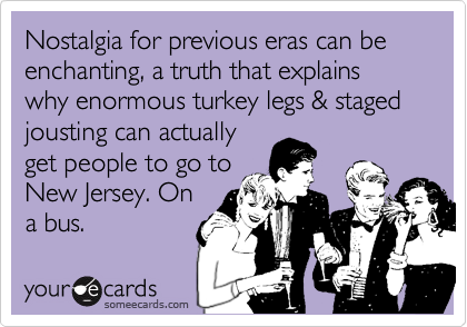 Nostalgia for previous eras can be enchanting, a truth that explains why enormous turkey legs & staged jousting can actually 
get people to go to
New Jersey. On
a bus. 