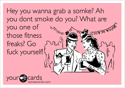 Hey you wanna grab a somke? Ah you dont smoke do you? What are you one of
those fitness
freaks? Go
fuck yourself!