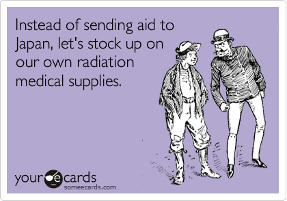 Instead of sending aid to
Japan, let's stock up on
our own radiation
medical supplies.
